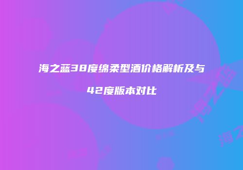 海之蓝38度绵柔型酒价格解析及与42度版本对比