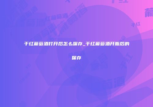 干红葡萄酒打开后怎么保存_干红葡萄酒开瓶后的保存