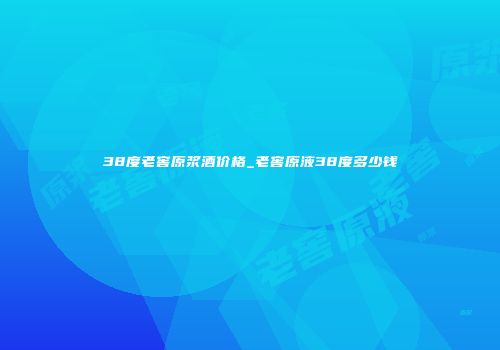 38度老窖原浆酒价格_老窖原液38度多少钱