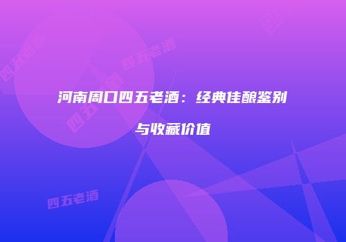 河南周口四五老酒：经典佳酿鉴别与收藏价值