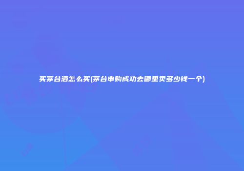 买茅台酒怎么买(茅台申购成功去哪里卖多少钱一个)