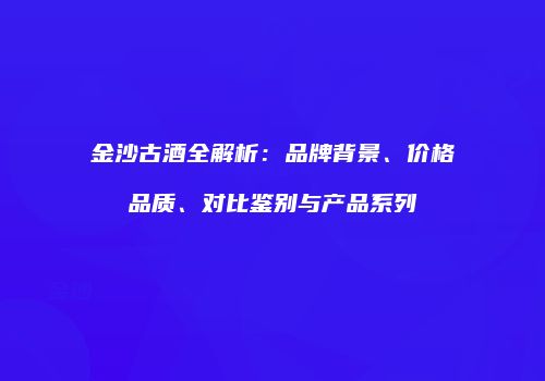 金沙古酒全解析：品牌背景、价格品质、对比鉴别与产品系列