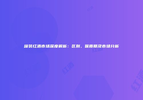 罐装红酒市场深度解析：区别、保质期及市场分析