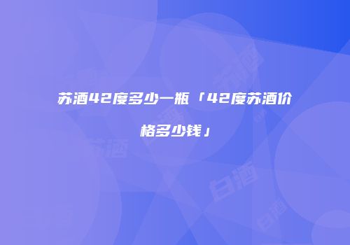 苏酒42度多少一瓶「42度苏酒价格多少钱」