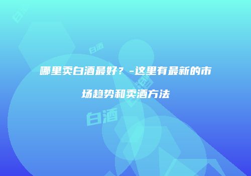 哪里卖白酒最好？-这里有最新的市场趋势和卖酒方法