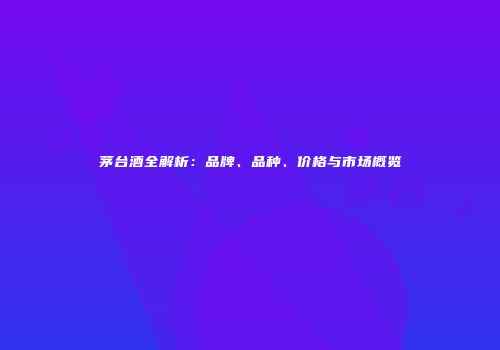 茅台酒全解析：品牌、品种、价格与市场概览