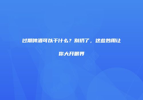 过期啤酒可以干什么？别扔了，这些妙用让你大开眼界