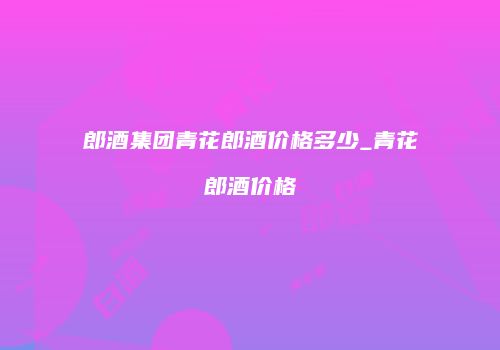 郎酒集团青花郎酒价格多少_青花郎酒价格