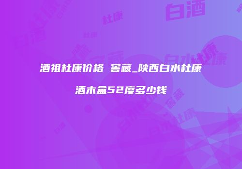 酒祖杜康价格 窖藏_陕西白水杜康酒木盒52度多少钱