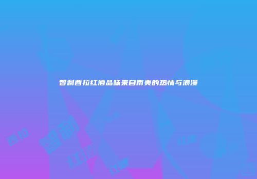 智利西拉红酒品味来自南美的热情与浪漫