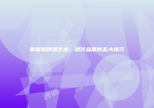 掌握倒啤酒艺术：提升品质的五大技巧