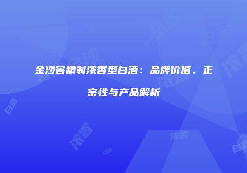 金沙窖精制浓香型白酒：品牌价值、正宗性与产品解析