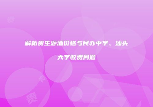 解析贵生源酒价格与民办中学、汕头大学收费问题