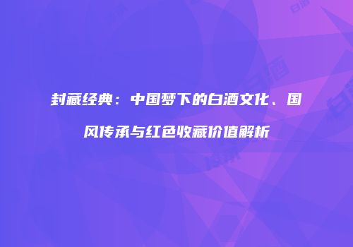 封藏经典：中国梦下的白酒文化、国风传承与红色收藏价值解析