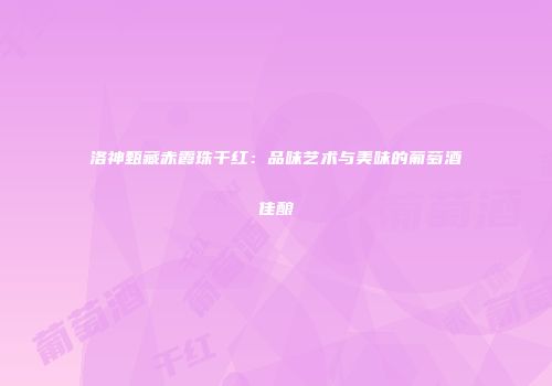 洛神甄藏赤霞珠干红：品味艺术与美味的葡萄酒佳酿