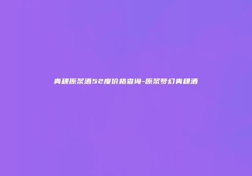 青稞原浆酒52度价格查询-原浆梦幻青稞酒