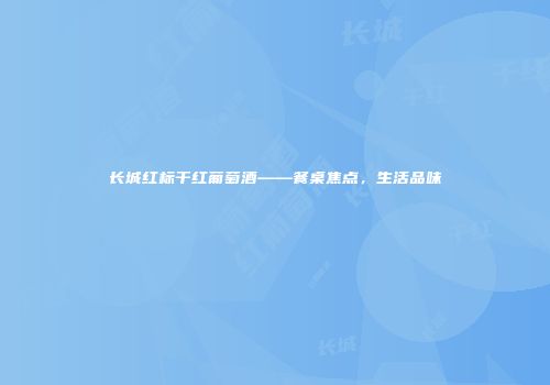长城红标干红葡萄酒——餐桌焦点，生活品味