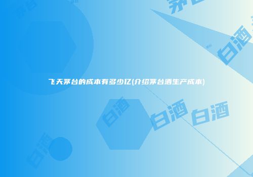 飞天茅台的成本有多少亿(介绍茅台酒生产成本)