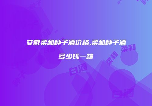 安徽柔和种子酒价格,柔和种子酒多少钱一箱