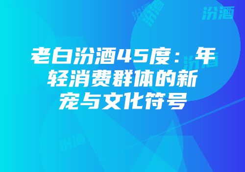 老白汾酒45度：年轻消费群体的新宠与文化符号