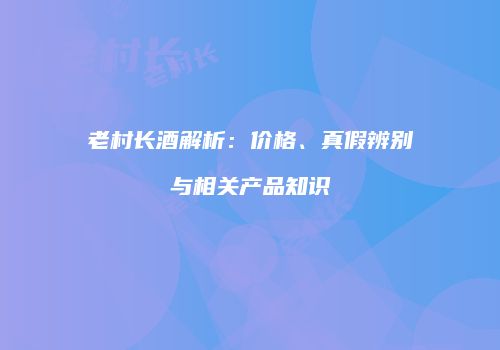 老村长酒解析：价格、真假辨别与相关产品知识