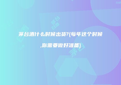 茅台酒什么时候出货?(每年这个时候,你需要做好准备)