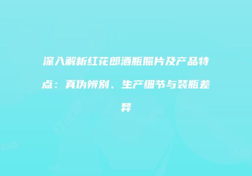 深入解析红花郎酒瓶照片及产品特点：真伪辨别、生产细节与装瓶差异
