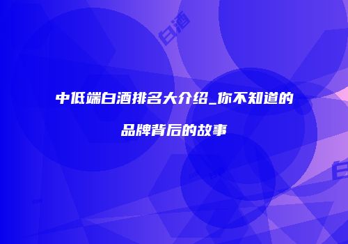 中低端白酒排名大介绍_你不知道的品牌背后的故事