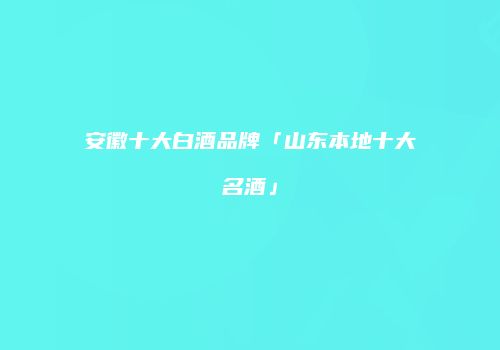 安徽十大白酒品牌「山东本地十大名酒」