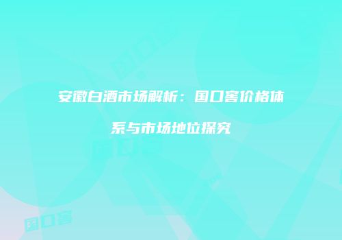 安徽白酒市场解析：国口窖价格体系与市场地位探究