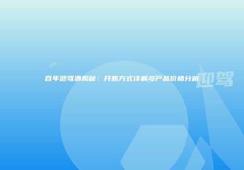 百年迎驾酒揭秘：开瓶方式详解与产品价格分析