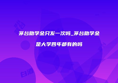 茅台助学金只发一次吗_茅台助学金是大学四年都有的吗