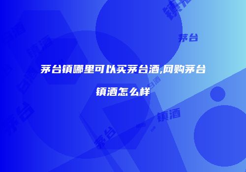 茅台镇哪里可以买茅台酒,网购茅台镇酒怎么样
