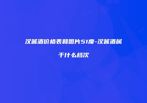汉酱酒价格表和图片51度-汉酱酒属于什么档次