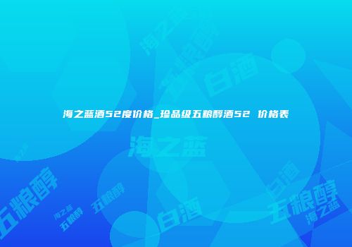 海之蓝酒52度价格_珍品级五粮醇酒52 价格表