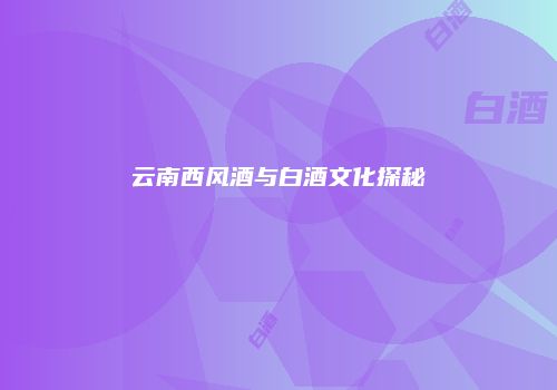 云南西风酒与白酒文化探秘