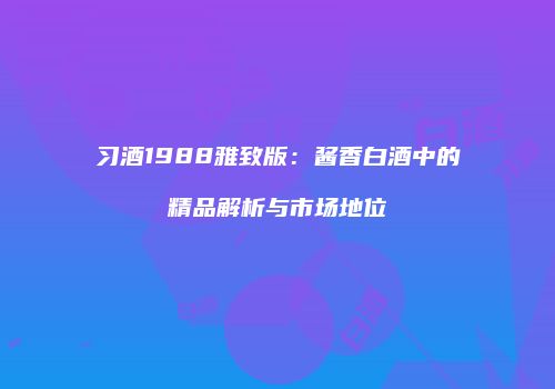 习酒1988雅致版：酱香白酒中的精品解析与市场地位