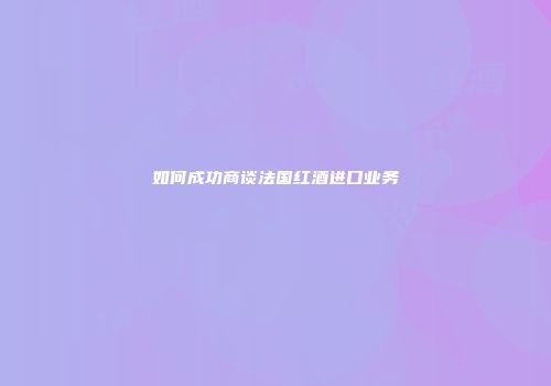 如何成功商谈法国红酒进口业务