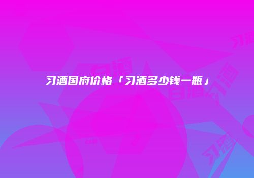 习酒国府价格「习酒多少钱一瓶」