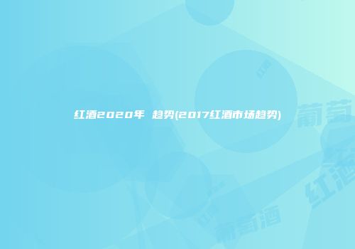 红酒2020年 趋势(2017红酒市场趋势)