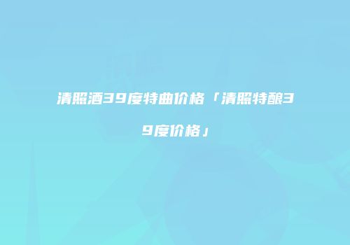 清照酒39度特曲价格「清照特酿39度价格」