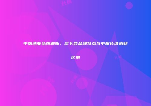 中粮酒业品牌解析：旗下各品牌特点与中粮长城酒业区别