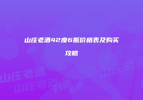 山庄老酒42度6瓶价格表及购买攻略