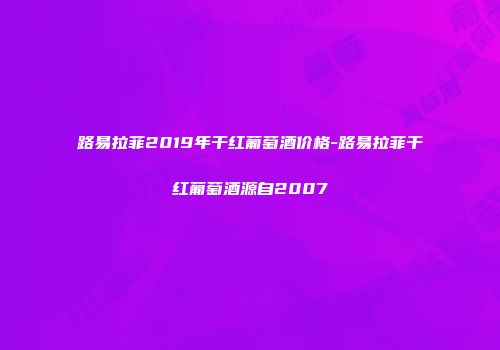 路易拉菲2019年干红葡萄酒价格-路易拉菲干红葡萄酒源自2007