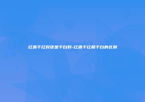 红酒干红好还是干白好-红酒干红和干白的区别