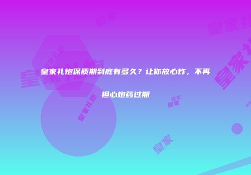 皇家礼炮保质期到底有多久？让你放心炸，不再担心炮药过期