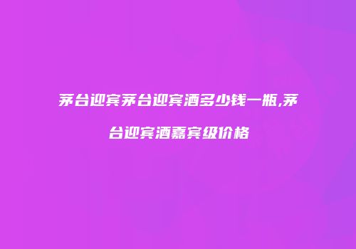 茅台迎宾茅台迎宾酒多少钱一瓶,茅台迎宾酒嘉宾级价格