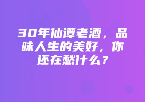30年仙谭老酒，品味人生的美好，你还在愁什么？