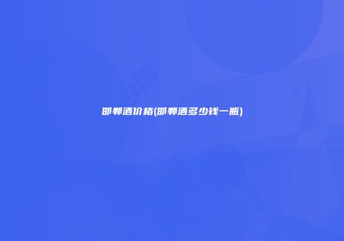 邯郸酒价格(邯郸酒多少钱一瓶)