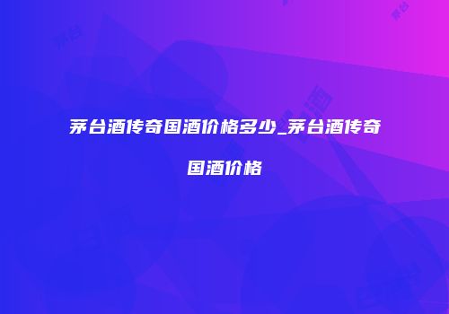 茅台酒传奇国酒价格多少_茅台酒传奇国酒价格